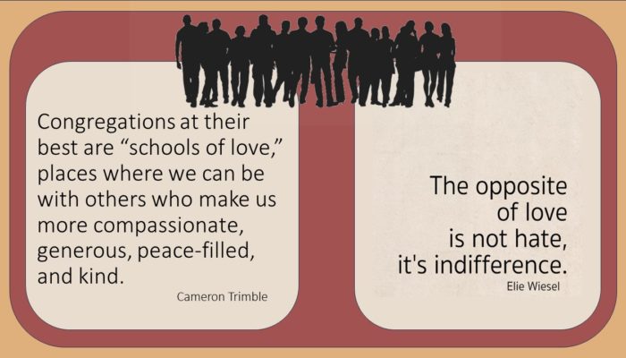 On Left Side: Congregations at their best are :schools of love,: places where we can be with others who make us more compassionate, generous, peace-filled, and kind. by Cameron Trimble On the Right Side: The opposite of love is not hate, it's indifference. by, Ellie Weisel