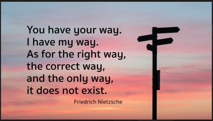 You have your way. I have my way. As for the right way, the correct way, and the only way, it does not exist Nietzsche