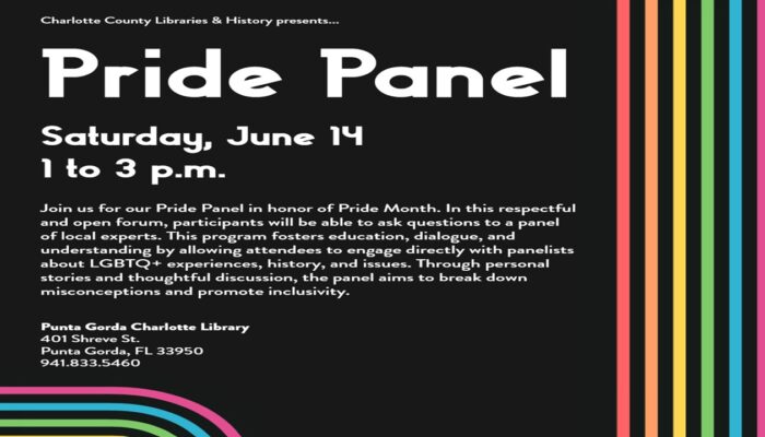 Pride Panel Satuday , Jun 14 1 to 3 p.m. Join us for our Pride panel in honor of Pride Month. In this respectful and open forum, participants will be able to ask questions to a panedl of local experts. This program fosters education, dialogue, and understanding by allowing attendes to engage directly with panelists about LGBTQ+ experiendes, history, and issues. Through personal stories and thoughtful discussion, the panel aims to break down misconceptions and promote inclusivity. Punt gorda Charlotte Library 401 Shreve St. Puntagorda 941-833-5460